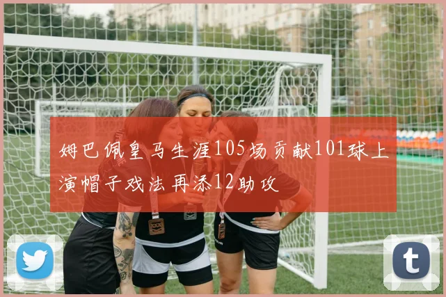 姆巴佩皇马生涯105场贡献101球上演帽子戏法再添12助攻