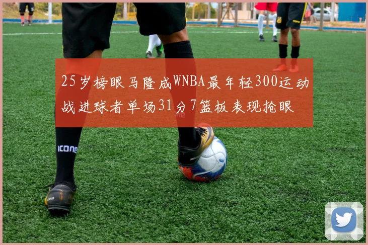 25岁榜眼马隆成WNBA最年轻300运动战进球者单场31分7篮板表现抢眼